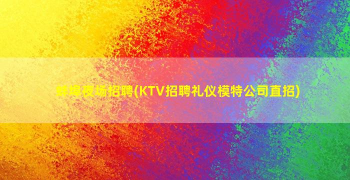 蚌埠夜场招聘(KTV招聘礼仪模特公司直招)